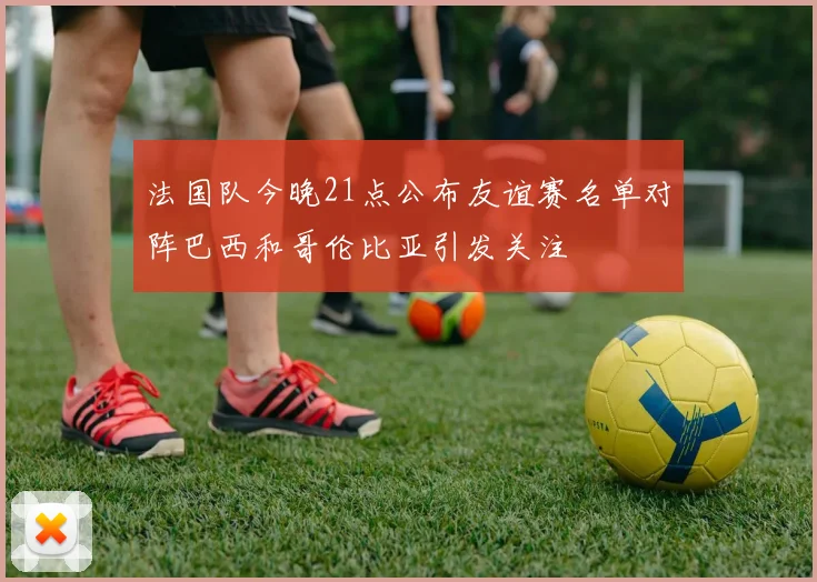 法国队今晚21点公布友谊赛名单对阵巴西和哥伦比亚引发关注