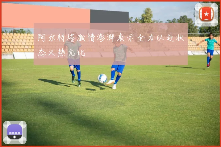 阿尔特塔激情澎湃表示全力以赴状态火热无比