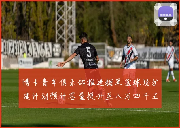 博卡青年俱乐部推进糖果盒球场扩建计划预计容量提升至八万四千五百人