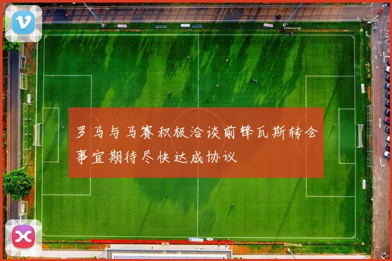 罗马与马赛积极洽谈前锋瓦斯转会事宜期待尽快达成协议