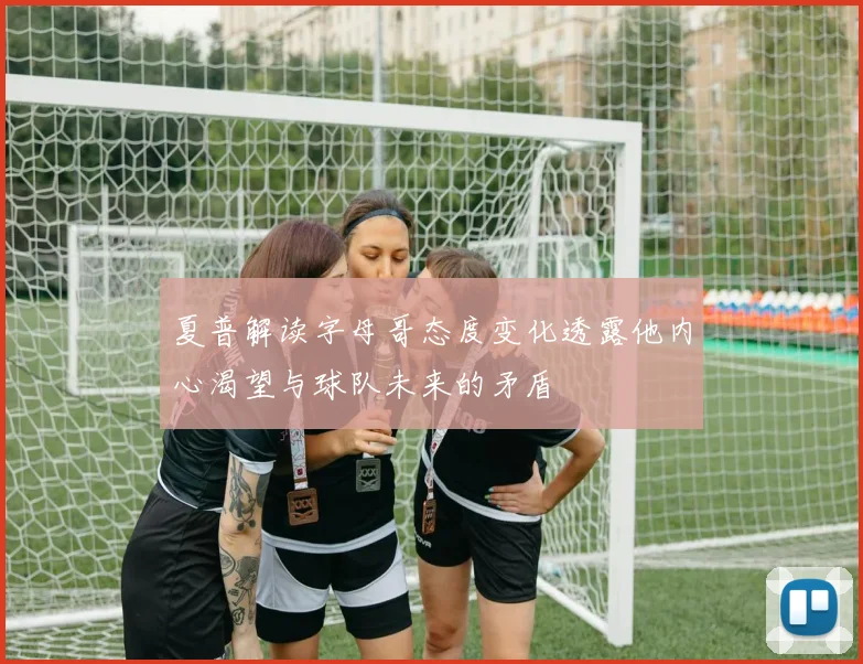 夏普解读字母哥态度变化透露他内心渴望与球队未来的矛盾