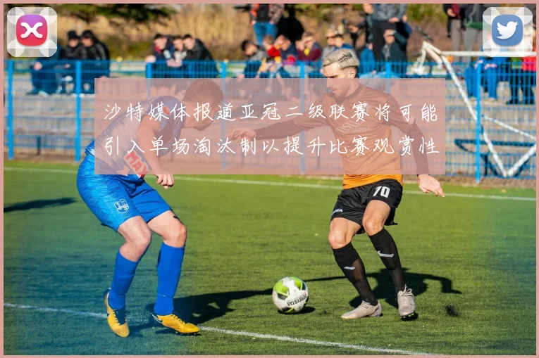 沙特媒体报道亚冠二级联赛将可能引入单场淘汰制以提升比赛观赏性