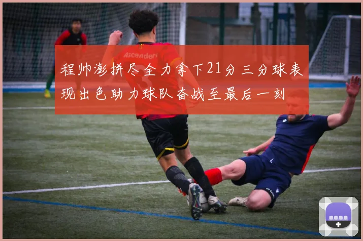 程帅澎拼尽全力拿下21分三分球表现出色助力球队奋战至最后一刻