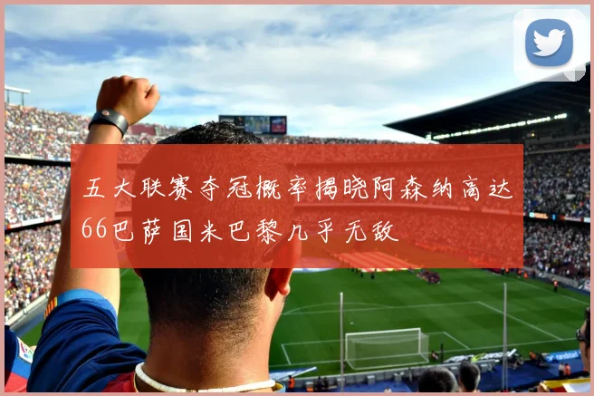 五大联赛夺冠概率揭晓阿森纳高达66巴萨国米巴黎几乎无敌
