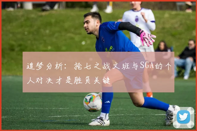 追梦分析：抢七之战文班与SGA的个人对决才是胜负关键