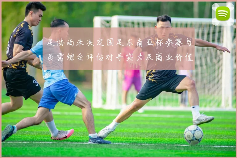 足协尚未决定国足东南亚杯参赛与否需综合评估对手实力及商业价值