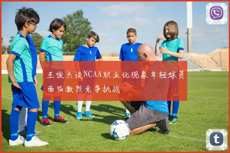 王俊杰谈NCAA职业化现象年轻球员面临激烈竞争挑战