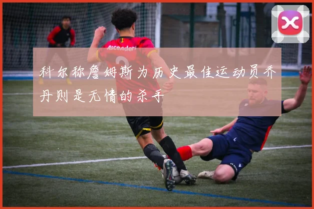 科尔称詹姆斯为历史最佳运动员乔丹则是无情的杀手