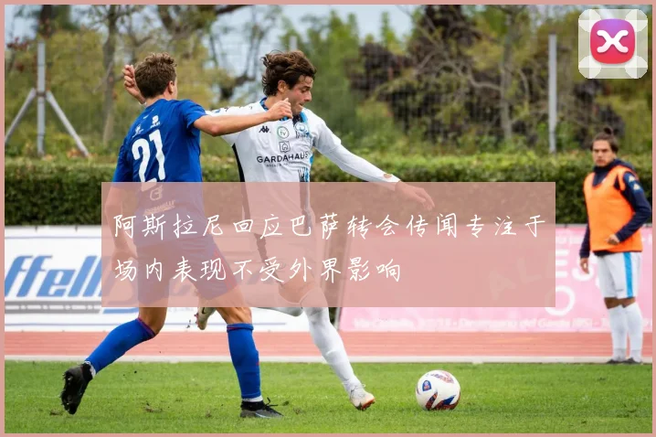 阿斯拉尼回应巴萨转会传闻专注于场内表现不受外界影响
