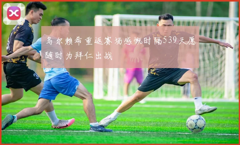 乌尔赖希重返赛场感慨时隔539天愿随时为拜仁出战