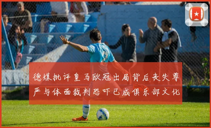 德媒批评皇马欧冠出局背后丧失尊严与体面裁判恐吓已成俱乐部文化