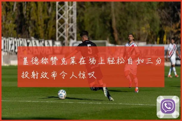基德称赞克莱在场上轻松自如三分投射效率令人惊叹