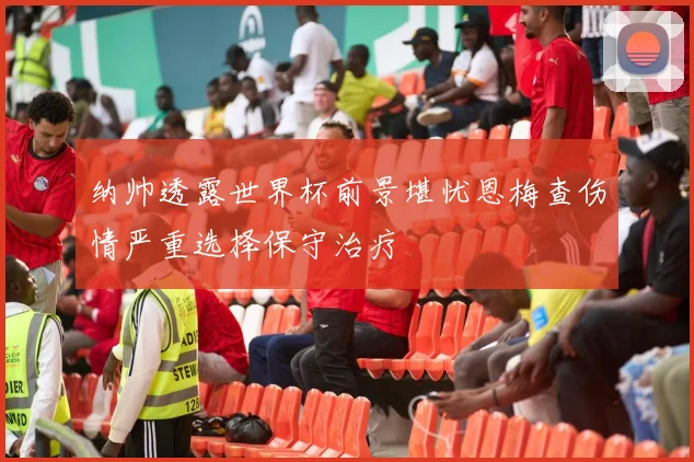 纳帅透露世界杯前景堪忧恩梅查伤情严重选择保守治疗